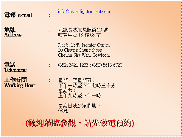 ��r���: 		
�q�l e-mail	:	info@hk-enlightenment.com
		
�a�}
Address	:	�E�s���F�W������20��
���פ���13��08��
		
		Flat 8, 13/F, Premier Centre, 
20 Cheung Shung Street, 
Cheung Sha Wan, Kowloon.
		
�q��
Telephone	:	(852) 3421 1233 ; (852) 5613 6720
		
�u�@�ɶ�
Working Hour		:	�P���@�ܬP�����G
�U�Ȥ@�ɦܤU�ȤC�ɤT�Q��
				�P�����G
�W�ȤE�ɦܤU�Ȥ@��
		
		�P����Τ������� : 
��
				
(�w��Y�{���[�A�Х��P�q�w��)

